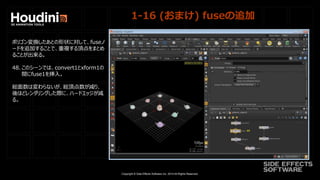 Copyright © Side Effects Software Inc. 2014 All Rights Reserved.
1-16 (おまけ) fuseの追加
ポリゴン変換したあとの形状に対して、fuseノ
ードを追加することで、重複する頂点をまとめ
ることが出来る。
48. このシーンでは、convert1とxform1の
間にfuse1を挿入。
総面数は変わらないが、総頂点数が減り、
後ほどレンダリングした際に、ハードエッジが減
る。
 