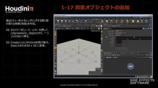 Copyright © Side Effects Software Inc. 2014 All Rights Reserved.
1-17 背景オブジェクトの追加
後ほどティーポットをレンダリングする際に影
の落ちる背景(地面)を作成。
49. ネットワークビューで、'u'キーを押して、
/obj/platonic_object1から、一つ
上の/obj に移る。
50. CreateシェルフからGridを再び実行。
Size(大きさ)を50 x 50 に変更。
 
