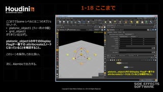 Copyright © Side Effects Software Inc. 2014 All Rights Reserved.
1-18 ここまで
ここまででScene レベルには二つのオブジェ
クトノード、
• platonic_object1 (ティーポット9個)
• grid_object1
ができている(はず)。
platonic_object1の中でのDisplay
Flagが一番下の attribcreate2ノード
になっていることを確認すること。
このシーンを保存しておくと良い。
次に、Alembicで出力する。
platonic_object1内でのDisplay Flagが一番下の
attribcreate2ノードになっていることを確認すること。
 