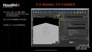 Copyright © Side Effects Software Inc. 2014 All Rights Reserved.
2-2 Alembic ファイルの出力
57. パラメータビューの一番上に戻り、
Renderボタンをクリック。これで、abc
ファイルが出力される。
58. ここでファイルを保存しておくと良い。
次に新しいシーンファイルを作成する。
 