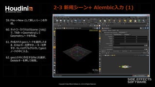 Copyright © Side Effects Software Inc. 2014 All Rights Reserved.
2-3 新規シーン+ Alembic入力 (1)
59. File->New として新しいシーンを作
成。
60. ネットワークパネルのScene (/obj)
で、TAB->Geometryとして
Geometryノードを作成。
61. 作成されたgeo1ノードを選択したま
ま、Enterキーを押すか、i キーを押
すか、もしくはダブルクリックしてgeo1
ノードの中に入る。
62. geo1の中に存在するfile1を選択、
Deleteキーを押して削除。
 