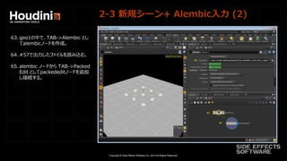 Copyright © Side Effects Software Inc. 2014 All Rights Reserved.
2-3 新規シーン+ Alembic入力 (2)
63. geo1の中で、TAB->Alembic とし
てalembicノードを作成。
64. #57で出力したファイルを読み込む。
65. alembic ノードから TAB->Packed
Edit としてpackededitノードを追加
し接続する。
 