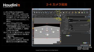 Copyright © Side Effects Software Inc. 2014 All Rights Reserved.
2-4 カメラ追加
レンダリング用のカメラを追加する
66. Ctrlキーを押しながら、Lights and
Cameras シェルフから、Cameraボ
タンを実行。ビューポートのカメラが、作
成されたカメラか(cam1)らのビューに
変わる。
67. cam1 のViewタブに行き、
Resolution脇の ボタンをクリックして
、好きな解像度に設定(#68)。ここで
は、HDTV 720を選択して、画角を
1280x720に変更。
69. ビューポートに表示されるビューがどのカ
メラからかを確認するには、69の表示
で確認可能。
70. その際に、70のボタン(Lock
camera)ボタンを押せば、#69で定
義されたカメラの位置を変更可能。
 