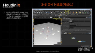 Copyright © Side Effects Software Inc. 2014 All Rights Reserved.
2-5 ライト追加(その1)
71. Ctrlキーを押しながら、Area Light
ボタンをクリック。Ctrlキーを押したこと
で、ビューは、arealight1からの視
点になっている(#72)。
 