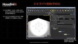 Copyright © Side Effects Software Inc. 2014 All Rights Reserved.
2-5 ライト追加(その2)
73. 同じ要領で、Ctrlキーを押しながら、
Spot Lightを作成。Area Lightの
反対側に配置する。
74. さらにライトを追加したければ、同様
の要領でライトを追加しても良い。
 