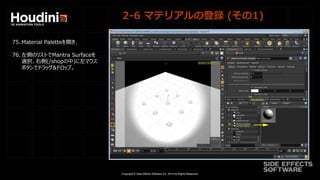 Copyright © Side Effects Software Inc. 2014 All Rights Reserved.
2-6 マテリアルの登録 (その1)
75. Material Paletteを開き、
76. 左側のリストでMantra Surfaceを
選択、右側(/shopの中)に左マウス
ボタンでドラッグ&ドロップ。
 