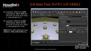 Copyright © Side Effects Software Inc. 2014 All Rights Reserved.
2-8 Data Tree ライティング (その1)
84. arealight1 の色(Color)と強度
(Intensity)を、例えば、黄色っぽく
(R=0.87, G=0.83, B=0.3など)
し、Intensityを0.4にして、
85. spotlight1 の色(Color)と強度
(Intensity)を、例えば、青っぽく
(R=0.53, G=0.55, B=1.0など)
し、Intensityを0.5にしてみる。
調整をすれば、IPRによりRender View
が更新され、瞬時に変更が反映される。
 