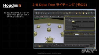 Copyright © Side Effects Software Inc. 2014 All Rights Reserved.
2-8 Data Tree ライティング (その2)
86. Data Treeの中で、ライトを一つハ
イライトすれば、そのパラメータが、パ
ラメータビューに表示される。
 