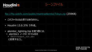 Copyright © Side Effects Software Inc. 2014 All Rights Reserved.
シーンファイル
ftp://ftp.sidefx.com/public/mantraAlembicTokyo.zip (259KB)
• このファイルは必須ではありません。
• Houdini 13.0.376 で作成。
• alembic_lighitng.hip を使う際には、
• alembic1 ノードの ファイル名を
• $HIP/teapot_out.abc
と変更すること。
 
