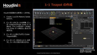 Copyright © Side Effects Software Inc. 2014 All Rights Reserved.
1-1 Teapot の作成
Houdiniを起動または新規シーンを作成。
1. Create シェルフの Platonic Solids
をクリック。
2. ビューポート内にカーソルを移動、ビュー
ポート内をクリックするか、Enter キーを
押せば、プラトニック形状が一つ作成さ
れる。Enter キーの場合は、原点に作
成される。
3. ビューポート上部のプルダウンでUtah
Teapotを選択。
4. ビューポートで、SPACE+G キーを押
すと、ティーポットが拡大表示される。
 