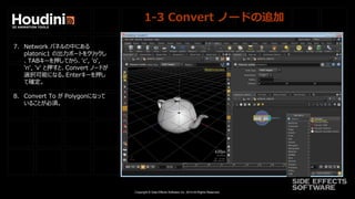 Copyright © Side Effects Software Inc. 2014 All Rights Reserved.
1-3 Convert ノードの追加
7. Network パネルの中にある
platonic1 の出力ポートをクリックし
、TABキーを押してから、'c', 'o',
'n', 'v' と押すと、Convert ノードが
選択可能になる。Enterキーを押し
て確定。
8. Convert To が Polygonになって
いることが必須。
 