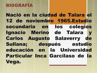 BIOGRAFÍA
Nació en la ciudad de Talara el
12 de noviembre 1965.Estudio
secundaria en los colegios
Ignacio Merino de Talara y
Carlos Augusto Salaverry de
Sullana; después estudio
educación en la Universidad
Particular Inca Garcilaso de la
Vega.
 