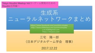 生成系
ニューラルネットワークまとめ
三宅 陽一郎
（日本デジタルゲーム学会 理事）
2017.12.22
Tokyo Houdini Meetup Vol.1～ゲーム開発のための
Houdini活用編～
https://www.facebook.com/youichiro.miyake
http://www.slideshare.net/youichiromiyake
y.m.4160@gmail.com
https://miyayou.com
 