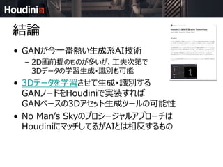 結論
• GANが今一番熱い生成系AI技術
– 2D画前提のものが多いが、工夫次第で
3Dデータの学習生成・識別も可能
• 3Dデータを学習させて生成・識別する
GANノードをHoudiniで実装すれば
GANベースの3Dアセット生成ツールの可能性
• No Man’s Skyのプロシージャルアプローチは
HoudiniにマッチしてるがAIとは相反するもの
 