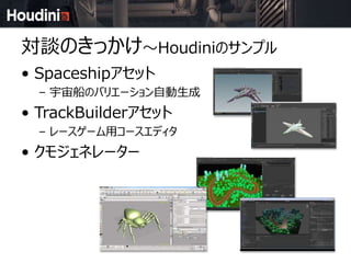 対談のきっかけ～Houdiniのサンプル
• Spaceshipアセット
– 宇宙船のバリエーション自動生成
• TrackBuilderアセット
– レースゲーム用コースエディタ
• クモジェネレーター
 