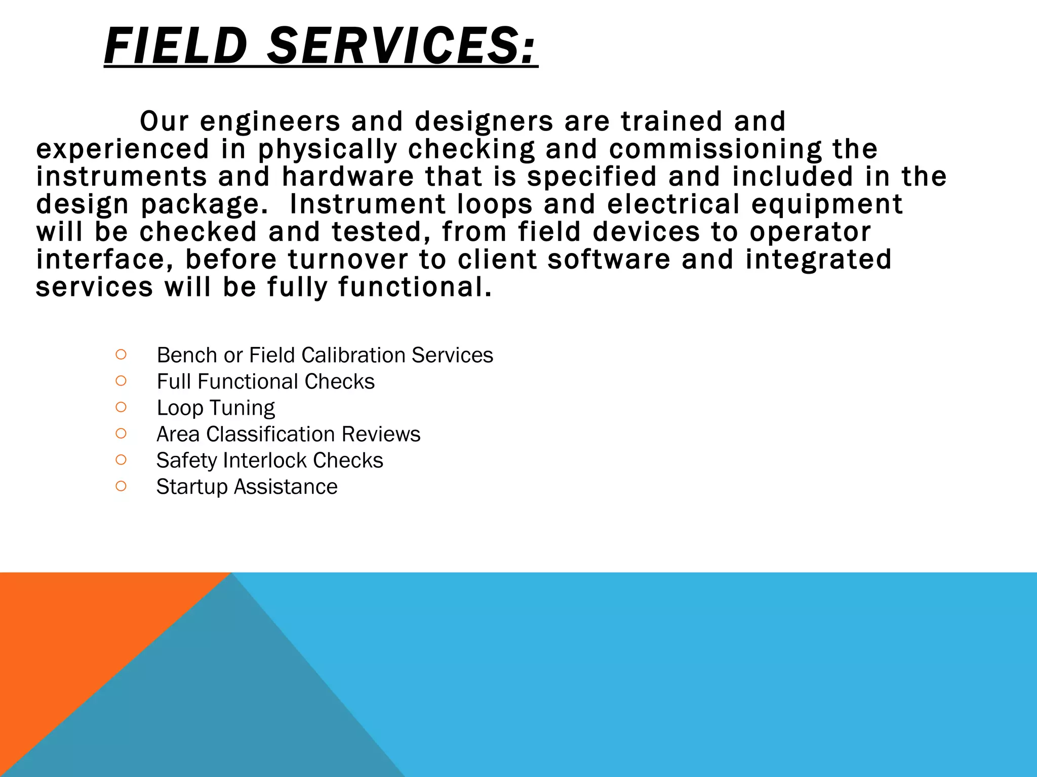 FIELD SERVICES: Our engineers and designers are trained and experienced in physically checking and commissioning the instruments and hardware that is specified and included in the design package.  Instrument loops and electrical equipment will be checked and tested, from field devices to operator interface, before turnover to client software and integrated services will be fully functional.      Bench or Field Calibration Services      Full Functional Checks      Loop Tuning      Area Classification Reviews      Safety Interlock Checks Startup Assistance 