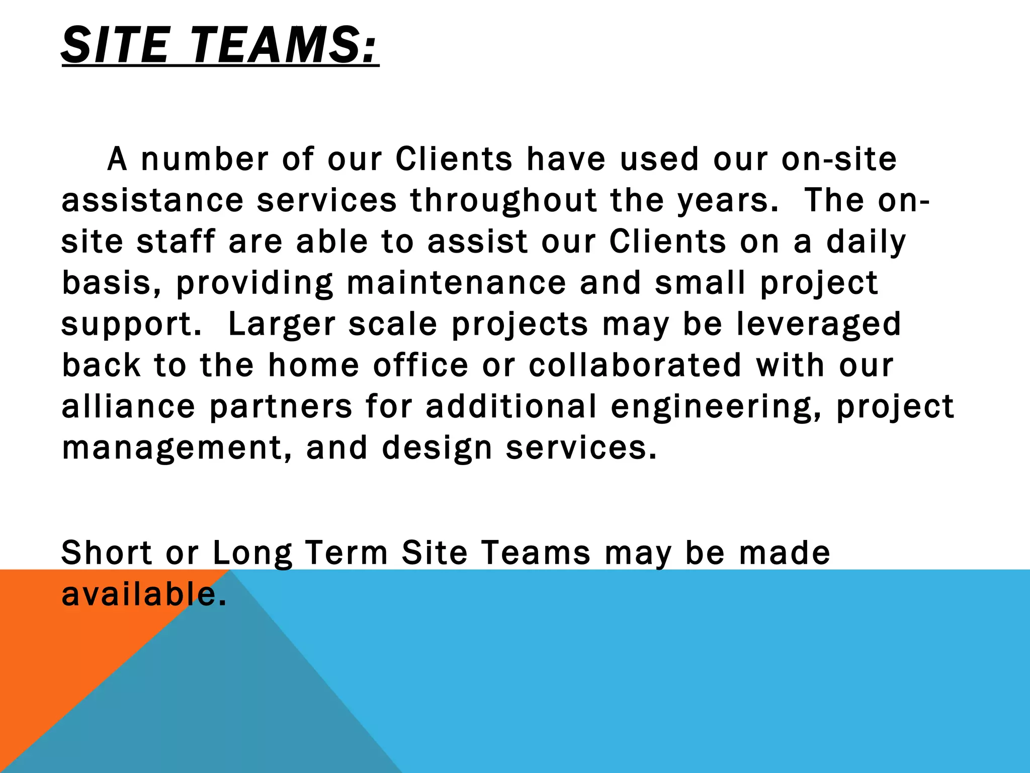 SITE TEAMS: A number of our Clients have used our on-site assistance services throughout the years.  The on-site staff are able to assist our Clients on a daily basis, providing maintenance and small project  support.  Larger scale projects may be leveraged back to the home office or collaborated with our alliance partners for additional engineering, project management, and design services.  Short or Long Term Site Teams may be made available. 