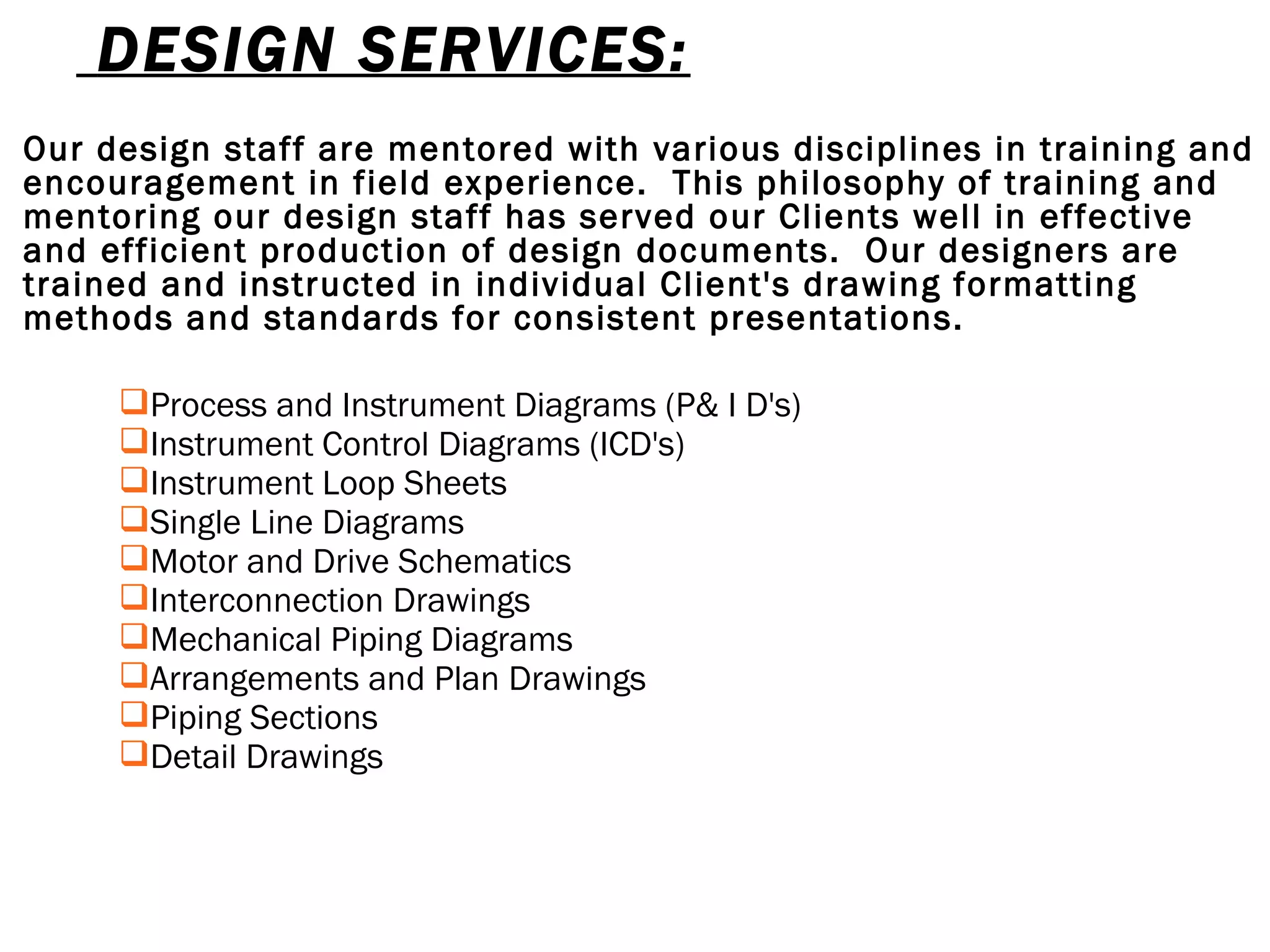   DESIGN SERVICES: Our design staff are mentored with various disciplines in training and encouragement in field experience.  This philosophy of training and mentoring our design staff has served our Clients well in effective and efficient production of design documents.  Our designers are trained and instructed in individual Client's drawing formatting methods and standards for consistent presentations. Process and Instrument Diagrams (P& I D's) Instrument Control Diagrams (ICD's) Instrument Loop Sheets Single Line Diagrams Motor and Drive Schematics Interconnection Drawings Mechanical Piping Diagrams Arrangements and Plan Drawings Piping Sections Detail Drawings 