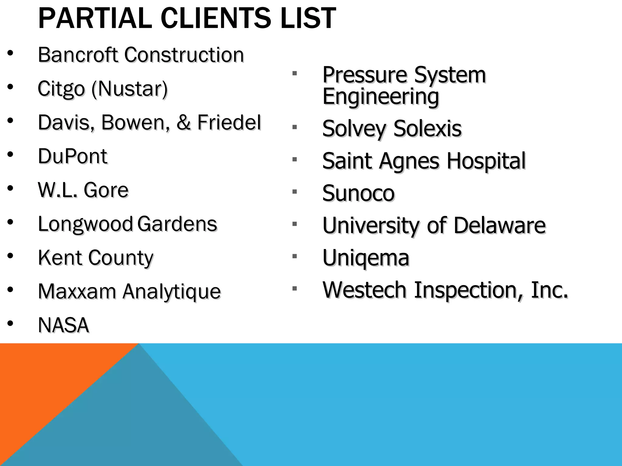 PARTIAL CLIENTS LIST Bancroft Construction Citgo (Nustar) Davis, Bowen, & Friedel DuPont W.L. Gore Longwood   Gardens Kent County Maxxam Analytique NASA Pressure System Engineering Solvey Solexis Saint Agnes Hospital Sunoco University of Delaware Uniqema Westech Inspection, Inc. 