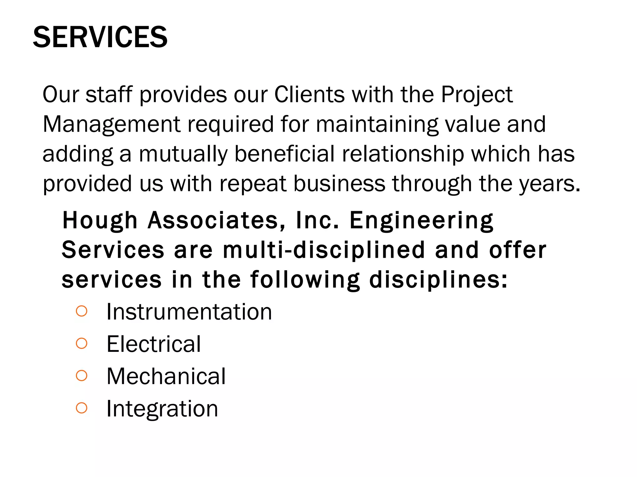 SERVICES Our staff provides our Clients with the Project Management required for maintaining value and adding a mutually beneficial relationship which has provided us with repeat business through the years. Hough Associates, Inc. Engineering Services are multi-disciplined and offer services in the following disciplines:  Instrumentation Electrical Mechanical Integration 