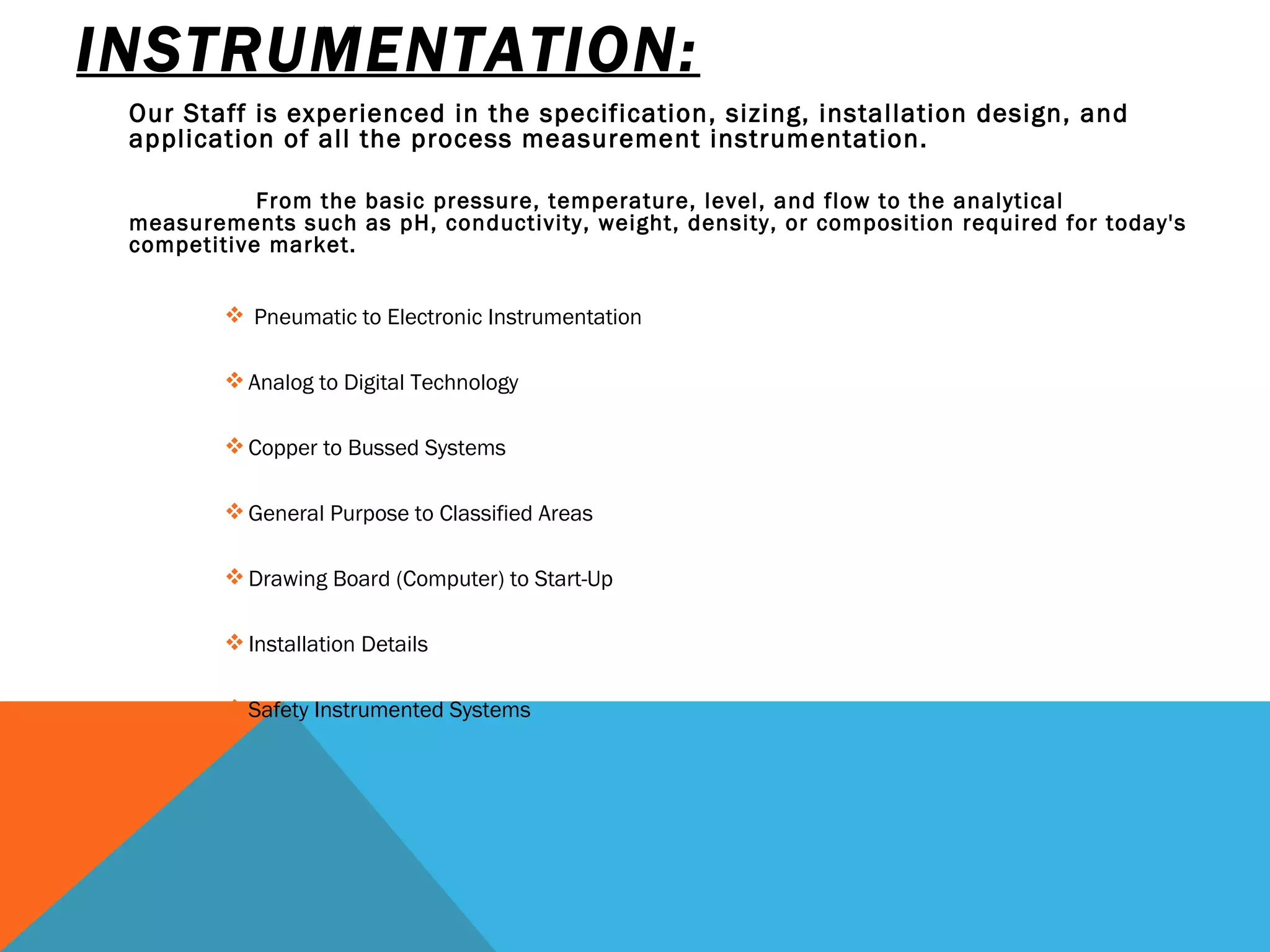 INSTRUMENTATION: Our Staff is experienced in the specification, sizing, installation design, and application of all the process measurement instrumentation.   From the basic pressure, temperature, level, and flow to the analytical measurements such as pH, conductivity, weight, density, or composition required for today's competitive market.   Pneumatic to Electronic Instrumentation      Analog to Digital Technology  Copper to Bussed Systems General Purpose to Classified Areas Drawing Board (Computer) to Start-Up  Installation Details Safety Instrumented Systems   
