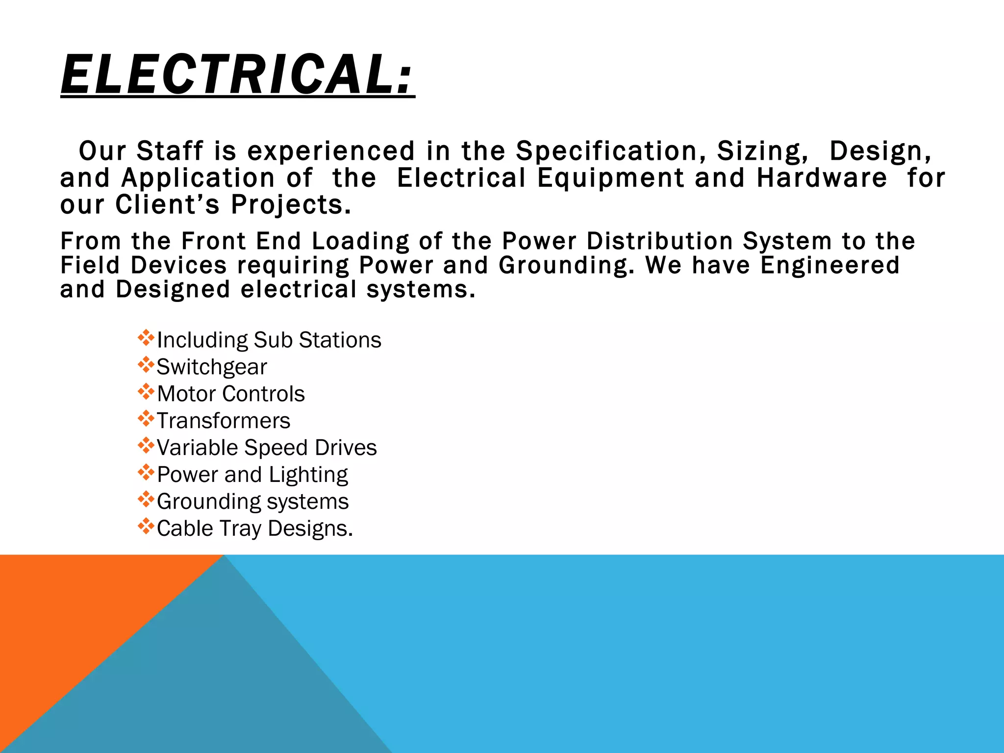 ELECTRICAL: Our Staff is experienced in the Specification, Sizing,  Design, and Application of  the  Electrical Equipment and Hardware  for our Client’s Projects.  From the Front End Loading of the Power Distribution System to the Field Devices requiring Power and Grounding. We have Engineered and Designed electrical systems.  Including Sub Stations Switchgear Motor Controls  Transformers Variable Speed Drives Power and Lighting Grounding systems  Cable Tray Designs.  