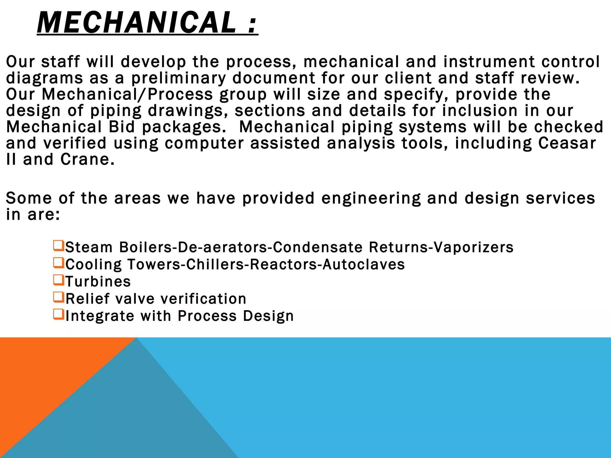 MECHANICAL :   Our staff will develop the process, mechanical and instrument control diagrams as a preliminary document for our client and staff review.  Our Mechanical/Process group will size and specify, provide the design of piping drawings, sections and details for inclusion in our Mechanical Bid packages.  Mechanical piping systems will be checked and verified using computer assisted analysis tools, including Ceasar II and Crane.  Some of the areas we have provided engineering and design services in are:  Steam Boilers-De-aerators-Condensate Returns-Vaporizers   Cooling Towers-Chillers-Reactors-Autoclaves   Turbines Relief valve verification Integrate with Process Design 