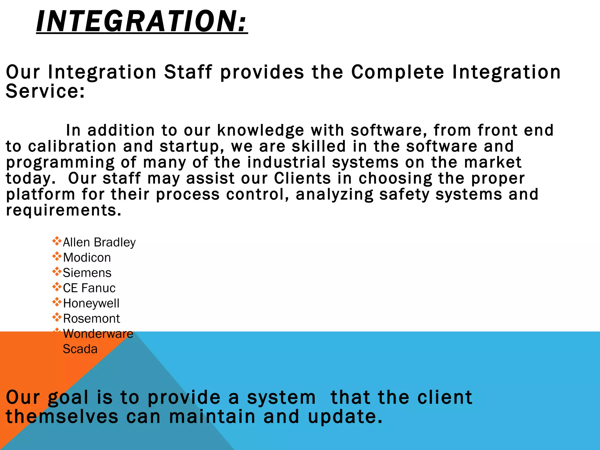 INTEGRATION: Our Integration Staff provides the Complete Integration Service: In addition to our knowledge with software, from front end to calibration and startup, we are skilled in the software and programming of many of the industrial systems on the market today.  Our staff may assist our Clients in choosing the proper platform for their process control, analyzing safety systems and requirements.   Allen Bradley Modicon Siemens CE Fanuc Honeywell Rosemont  Wonderware Scada Our goal is to provide a system  that the client themselves can maintain and update. 