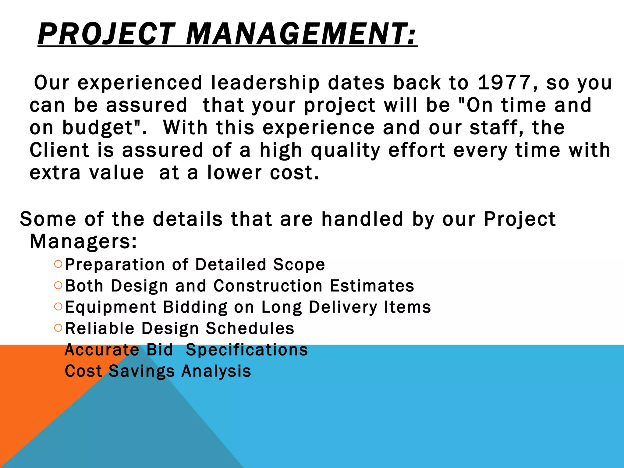 PROJECT MANAGEMENT: Our experienced leadership dates back to 1977, so you can be assured  that your project will be "On time and on budget".  With this experience and our staff, the Client is assured of a high quality effort every time with extra value  at a lower cost. Some of the details that are handled by our Project Managers: Preparation of Detailed Scope Both Design and Construction Estimates Equipment Bidding on Long Delivery Items Reliable Design Schedules Accurate Bid  Specifications Cost Savings Analysis   