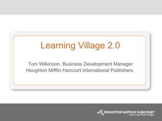 Learning Village 2.0 Tom Wilkinson, Business Development Manager Houghton Mifflin Harcourt International Publishers  