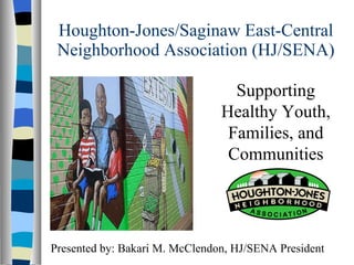 Houghton-Jones/Saginaw East-Central Neighborhood Association (HJ/SENA) Supporting Healthy Youth, Families, and Communities Presented by: Bakari M. McClendon, HJ/SENA President  