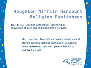 Our focus :  Life-long Catechesis ― attending to conversion at each age and stage of the life cycle. Our mission:   To create curriculum resources and  provide services that lead Catholics of all ages to  better  understand  their faith,  grow  in their faith,  and  live  their faith. 