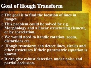 o The goal is to find the location of lines in
images.
o This problem could be solved by e.g.
Morphology and a linear structuring element,
or by correlation.
o We would need to handle rotation, zoom,
distortions etc.
o Hough transform can detect lines, circles and
other structures if their parametric equation is
known.
o It can give robust detection under noise and
partial occlusion.
 