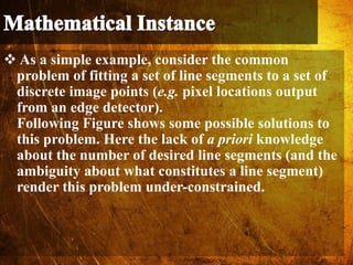  As a simple example, consider the common
problem of fitting a set of line segments to a set of
discrete image points (e.g. pixel locations output
from an edge detector).
Following Figure shows some possible solutions to
this problem. Here the lack of a priori knowledge
about the number of desired line segments (and the
ambiguity about what constitutes a line segment)
render this problem under-constrained.
 