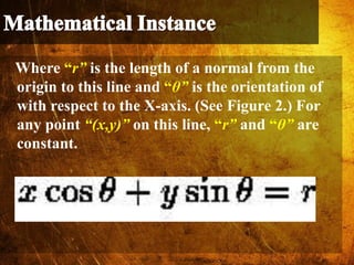 Where “r” is the length of a normal from the
origin to this line and “θ” is the orientation of
with respect to the X-axis. (See Figure 2.) For
any point “(x,y)” on this line, “r” and “θ” are
constant.
 