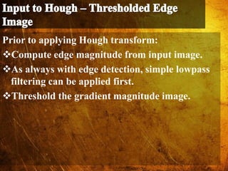 Prior to applying Hough transform:
Compute edge magnitude from input image.
As always with edge detection, simple lowpass
filtering can be applied first.
Threshold the gradient magnitude image.
 