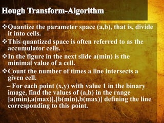 Quantize the parameter space (a,b), that is, divide
it into cells.
This quantized space is often referred to as the
accumulator cells.
In the figure in the next slide a(min) is the
minimal value of a cell.
Count the number of times a line intersects a
given cell.
– For each point (x,y) with value 1 in the binary
image, find the values of (a,b) in the range
[a(min),a(max)],[b(min),b(max)] defining the line
corresponding to this point.
 