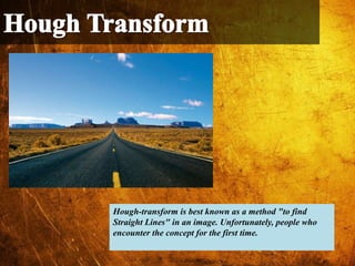 Hough-transform is best known as a method "to find
Straight Lines" in an image. Unfortunately, people who
encounter the concept for the first time.
 