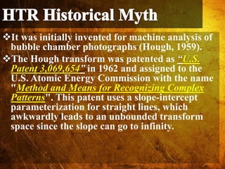It was initially invented for machine analysis of
bubble chamber photographs (Hough, 1959).
The Hough transform was patented as “U.S.
Patent 3,069,654” in 1962 and assigned to the
U.S. Atomic Energy Commission with the name
"Method and Means for Recognizing Complex
Patterns". This patent uses a slope-intercept
parameterization for straight lines, which
awkwardly leads to an unbounded transform
space since the slope can go to infinity.
 