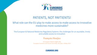 François Houÿez
XI European Patients Rights Day
European Economic and Social Committee, Brussels, 10 May 2017
PATIENTS, NOT PAYTIENTS!
What role can the EU play to make access to make access to innovative
medicines more sustainable?
The European & National Medicines Regulatory Systems: the challenges for an equitable, timely
and suitable access to innovation
 