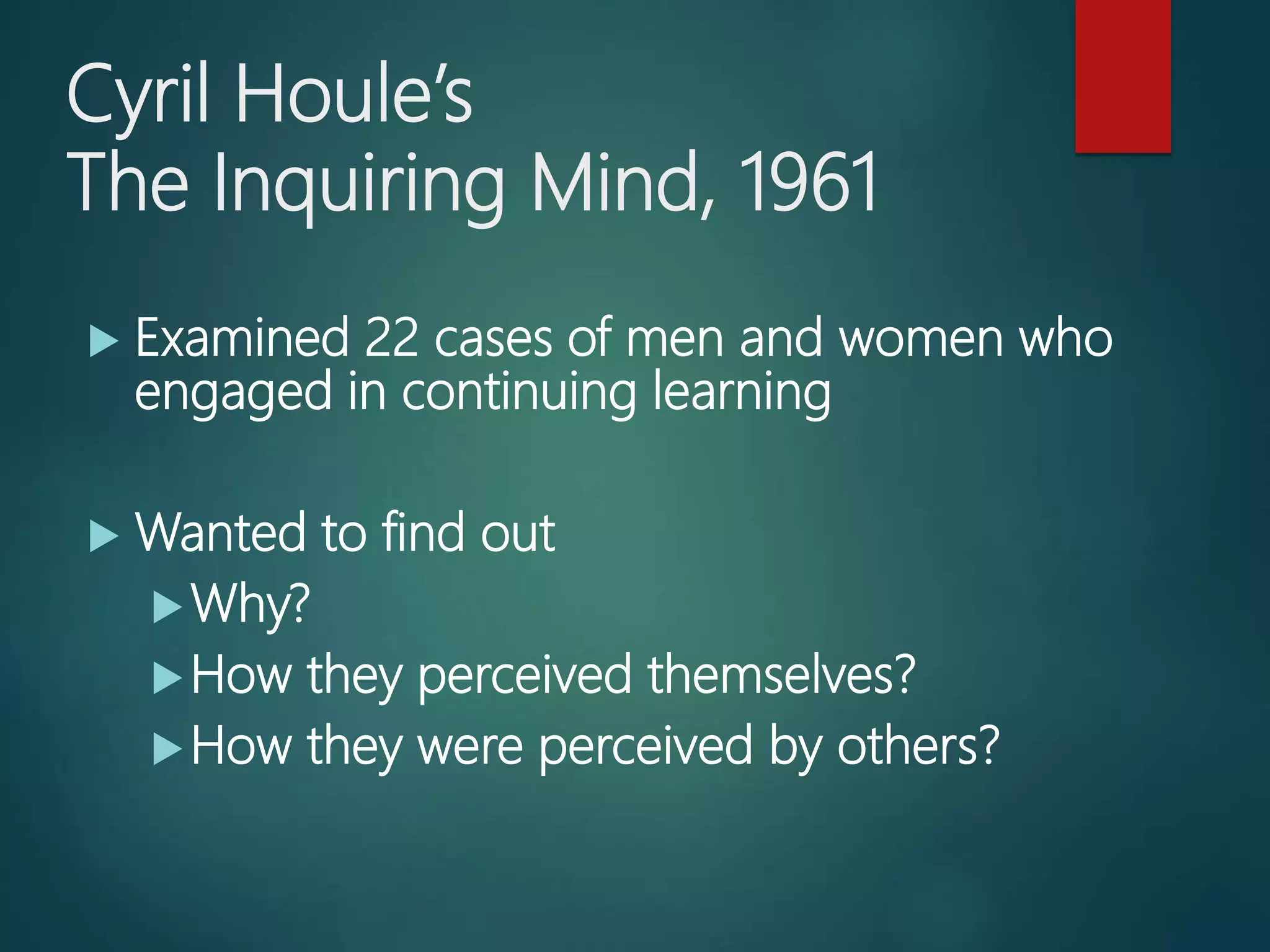 Cyril Houle’s
The Inquiring Mind, 1961
Examined 22 cases of men and women who
engaged in continuing learning
Wanted to find out
Why?
How they perceived themselves?
How they were perceived by others?