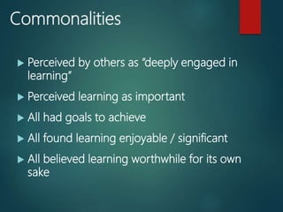 Commonalities
Perceived by others as “deeply engaged in
learning”
Perceived learning as important
All had goals to achieve
All found learning enjoyable / significant
All believed learning worthwhile for its own
sake