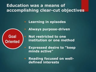 Goal
Oriented
Education was a means of
accomplishing clear-cut objectives
Learning in episodes
Always purpose-driven
Not restricted to one
institution or one method
Expressed desire to “keep
minds active”
Reading focused on well-
defined interests