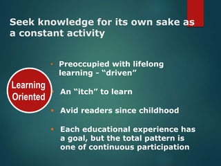 Seek knowledge for its own sake as
a constant activity
• Preoccupied with lifelong
learning - “driven”
An “itch” to learn
Avid readers since childhood
Each educational experience has
a goal, but the total pattern is
one of continuous participation
Learning
Oriented