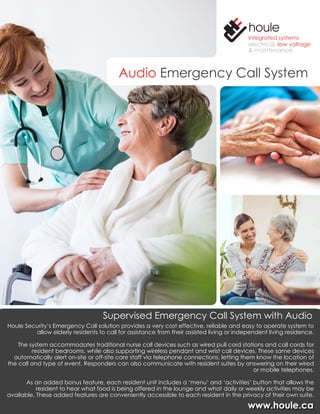 www.houle.cawww.houle.ca
integrated systems
electrical, low voltage
& maintenance
Audio Emergency Call System
Supervised Emergency Call System with Audio
Houle Security’s Emergency Call solution provides a very cost effective, reliable and easy to operate system to
allow elderly residents to call for assistance from their assisted living or independent living residence.
The system accommodates traditional nurse call devices such as wired pull cord stations and call cords for
resident bedrooms, while also supporting wireless pendant and wrist call devices. These same devices
automatically alert on-site or off-site care staff via telephone connections, letting them know the location of
the call and type of event. Responders can also communicate with resident suites by answering on their wired
or mobile telephones.
As an added bonus feature, each resident unit includes a ‘menu’ and ‘activities’ button that allows the
resident to hear what food is being offered in the lounge and what daily or weekly activities may be
available. These added features are conveniently accessible to each resident in the privacy of their own suite.
 