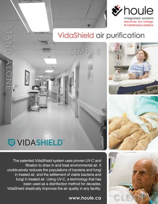 VidaShield air purification
www.houle.ca
The patented VidaShield system uses proven UV-C and
filtration to draw in and treat environmental air. It
unobtrusively reduces the populations of bacteria and fungi
in treated air, and the settlement of viable bacteria and
fungi in treated air. Using UV-C, a technology that has
been used as a disinfection method for decades,
VidaShield drastically improves the air quality in any facility.
SIMPLE
 