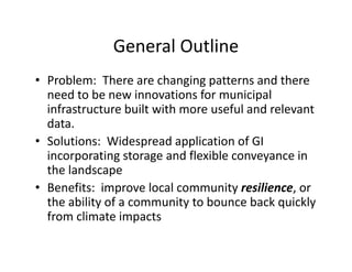 General Outline 
• Problem: There are changing patterns and there 
need to be new innovations for municipal 
infrastructure built with more useful and relevant 
data. 
• Solutions: Widespread application of GI 
incorporating storage and flexible conveyance in 
the landscape 
• Benefits: improve local community resilience, or 
the ability of a community to bounce back quickly 
from climate impacts 
 