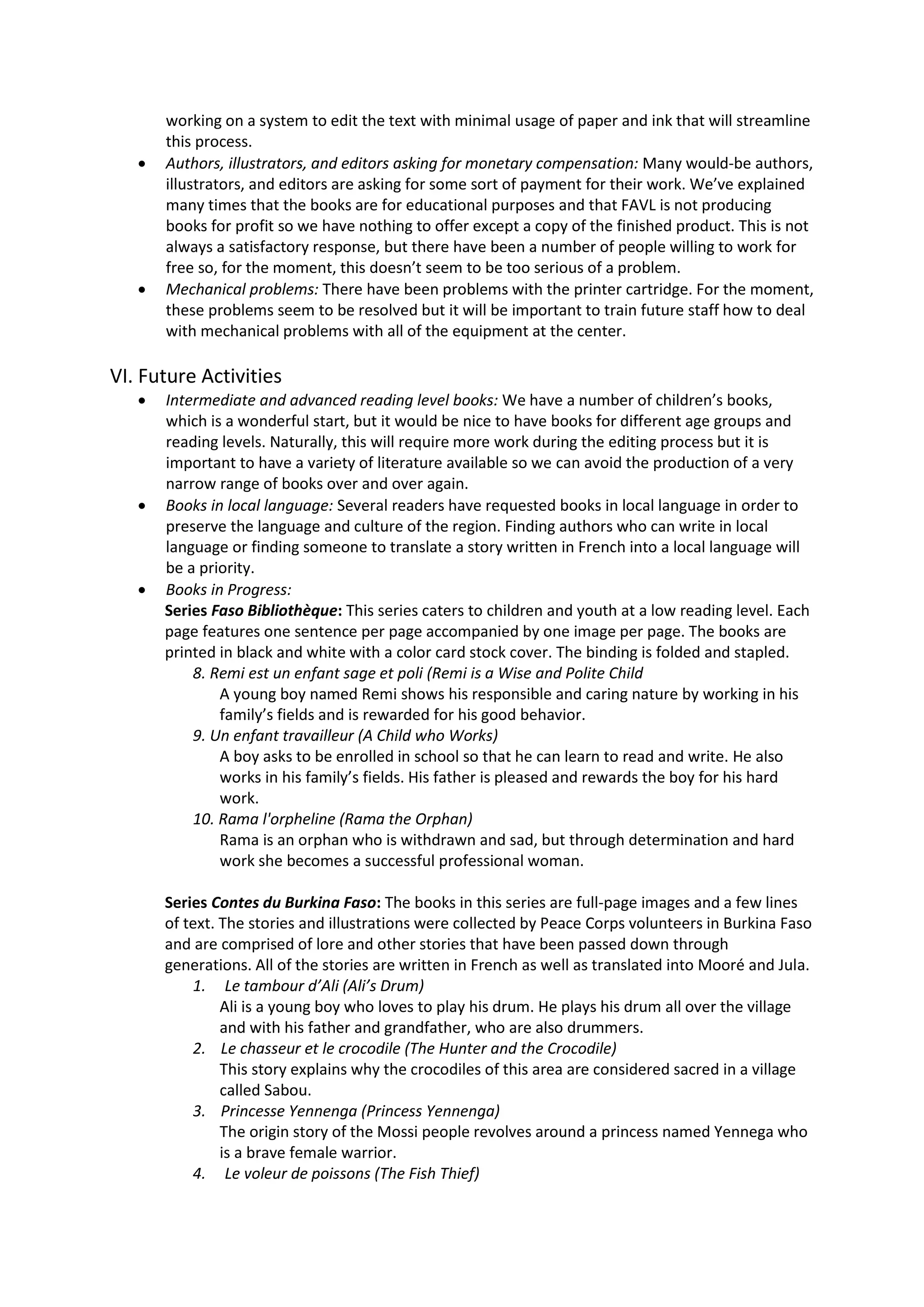 working on a system to edit the text with minimal usage of paper and ink that will streamline
this process.
 Authors, illustrators, and editors asking for monetary compensation: Many would-be authors,
illustrators, and editors are asking for some sort of payment for their work. We’ve explained
many times that the books are for educational purposes and that FAVL is not producing
books for profit so we have nothing to offer except a copy of the finished product. This is not
always a satisfactory response, but there have been a number of people willing to work for
free so, for the moment, this doesn’t seem to be too serious of a problem.
 Mechanical problems: There have been problems with the printer cartridge. For the moment,
these problems seem to be resolved but it will be important to train future staff how to deal
with mechanical problems with all of the equipment at the center.
VI. Future Activities
 Intermediate and advanced reading level books: We have a number of children’s books,
which is a wonderful start, but it would be nice to have books for different age groups and
reading levels. Naturally, this will require more work during the editing process but it is
important to have a variety of literature available so we can avoid the production of a very
narrow range of books over and over again.
 Books in local language: Several readers have requested books in local language in order to
preserve the language and culture of the region. Finding authors who can write in local
language or finding someone to translate a story written in French into a local language will
be a priority.
 Books in Progress:
Series Faso Bibliothèque: This series caters to children and youth at a low reading level. Each
page features one sentence per page accompanied by one image per page. The books are
printed in black and white with a color card stock cover. The binding is folded and stapled.
8. Remi est un enfant sage et poli (Remi is a Wise and Polite Child
A young boy named Remi shows his responsible and caring nature by working in his
family’s fields and is rewarded for his good behavior.
9. Un enfant travailleur (A Child who Works)
A boy asks to be enrolled in school so that he can learn to read and write. He also
works in his family’s fields. His father is pleased and rewards the boy for his hard
work.
10. Rama l'orpheline (Rama the Orphan)
Rama is an orphan who is withdrawn and sad, but through determination and hard
work she becomes a successful professional woman.
Series Contes du Burkina Faso: The books in this series are full-page images and a few lines
of text. The stories and illustrations were collected by Peace Corps volunteers in Burkina Faso
and are comprised of lore and other stories that have been passed down through
generations. All of the stories are written in French as well as translated into Mooré and Jula.
1. Le tambour d’Ali (Ali’s Drum)
Ali is a young boy who loves to play his drum. He plays his drum all over the village
and with his father and grandfather, who are also drummers.
2. Le chasseur et le crocodile (The Hunter and the Crocodile)
This story explains why the crocodiles of this area are considered sacred in a village
called Sabou.
3. Princesse Yennenga (Princess Yennenga)
The origin story of the Mossi people revolves around a princess named Yennega who
is a brave female warrior.
4. Le voleur de poissons (The Fish Thief)
 