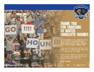 It is often daunting to visit a stadium for the first
time, so we’ve set up this Gameday Fan Guide to
explain everythinig you need to know to ensure you
have the ultimate experience at Memorial Stadium.
The guide walks you through buying your Hounds ticket in
advance, how to get to Memorial Stadium, and what there
is to do once you arrive at the stadium.
We finish off with a gameday social media guide so you
can follow minute-by-minute news updates and join the
conversation among Charlotte Hounds fans.
Release The Hounds!
Thank you
for choosing
to watch
Charlotte Hounds
 
