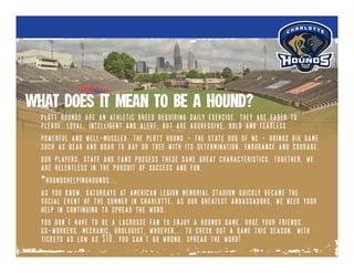 plott hounds are an athletic breed requiring daily exercise. they are eager to
please, loyal, intelligent and alert, but are aggressive, bold and fearless.
powerful and well-muscled, the plott hound - the state dog of nc - brings big game
such as bear and boar to bay or tree with its determination, endurance and courage.
our players, staff and fans possess these same great characteristics. together, we
are relentless in the pursuit of success and fun.
#houndshelpinghounds...
as you know, saturdays at american legion memorial stadium quickly became the
social event of the summer in charlotte. as our greatest ambassadors, we need your
help in continuing to spread the word.
you don’t have to be a lacrosse fan to enjoy a hounds game. urge your friends,
co-workers, mechanic, urologist, whoever... to check out a game this season. with
tickets as low as $10, you can’t go wrong. spread the word!
what does it mean to be a hound?
 